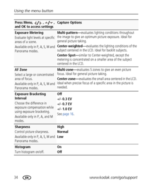 Page 4034www.kodak.com/go/support Using the menu button
Exposure Metering
Evaluate light levels at specific 
areas of a scene.
Available only in P, A, S, M and 
Panorama modes.Multi-pattern—evaluates lighting conditions throughout 
the image to give an optimum picture exposure. Ideal for 
general picture taking.
Center-weighted—evaluates the lighting conditions of the 
subject centered in the LCD. Ideal for backlit subjects.
Center-Spot—similar to Center-weighted, except the 
metering is concentrated on a...