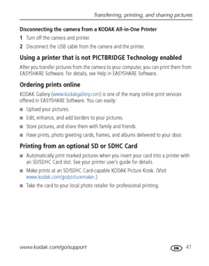 Page 47Transferring, printing, and sharing pictures
www.kodak.com/go/support
 41
Disconnecting the camera from a KODAK All-in-One Printer
1Turn off the camera and printer.
2Disconnect the USB cable from the camera and the printer.
Using a printer that is not PICTBRIDGE Technology enabled
After you transfer pictures from the camera to your computer, you can print them from 
EASYSHARE Software. For details, see Help in EASYSHARE Software.
Ordering prints online
KODAK Gallery (www.kodakgallery.com) is one of the...