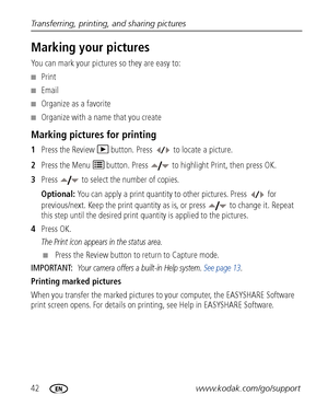 Page 4842www.kodak.com/go/support Transferring, printing, and sharing pictures
Marking your pictures
You can mark your pictures so they are easy to:
■Print
■Email
■Organize as a favorite
■Organize with a name that you create
Marking pictures for printing
1Press the Review   button. Press   to locate a picture. 
2Press the Menu   button. Press   to highlight Print, then press OK.
3Press   to select the number of copies. 
Optional: You can apply a print quantity to other pictures. Press   for 
previous/next. Keep...