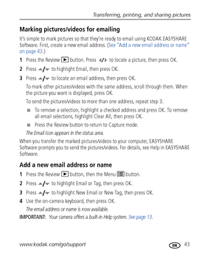 Page 49Transferring, printing, and sharing pictures
www.kodak.com/go/support
 43
Marking pictures/videos for emailing
It’s simple to mark pictures so that they’re ready to email using KODAK EASYSHARE 
Software. First, create a new email address. (See “Add a new email address or name” 
on page 43.)
1Press the Review   button. Press   to locate a picture, then press OK. 
2Press   to highlight Email, then press OK. 
3Press   to locate an email address, then press OK.
To mark other pictures/videos with the same...