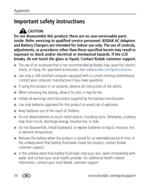 Page 6256www.kodak.com/go/support Appendix
Important safety instructions
CAUTION:
Do not disassemble this product; there are no user-serviceable parts 
inside. Refer servicing to qualified service personnel. KODAK AC Adapters 
and Battery Chargers are intended for indoor use only. The use of controls, 
adjustments, or procedures other than those specified herein may result in 
exposure to shock and/or electrical or mechanical hazards. If the LCD 
breaks, do not touch the glass or liquid. Contact Kodak customer...