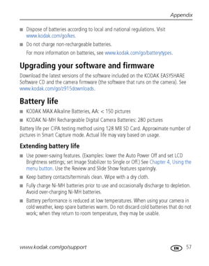 Page 63Appendix
www.kodak.com/go/support
 57
■Dispose of batteries according to local and national regulations. Visit 
www.kodak.com/go/kes.
■Do not charge non-rechargeable batteries.
For more information on batteries, see www.kodak.com/go/batterytypes.
Upgrading your software and firmware
Download the latest versions of the software included on the KODAK EASYSHARE 
Software CD and the camera firmware (the software that runs on the camera). See 
www.kodak.com/go/z915downloads.
Battery life
■KODAK MAX Alkaline...