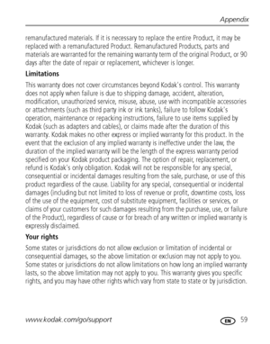 Page 65Appendix
www.kodak.com/go/support
 59
remanufactured materials. If it is necessary to replace the entire Product, it may be 
replaced with a remanufactured Product. Remanufactured Products, parts and 
materials are warranted for the remaining warranty term of the original Product, or 90 
days after the date of repair or replacement, whichever is longer. 
Limitations 
This warranty does not cover circumstances beyond Kodak's control. This warranty 
does not apply when failure is due to shipping...