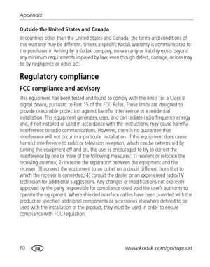 Page 6660www.kodak.com/go/support Appendix
Outside the United States and Canada 
In countries other than the United States and Canada, the terms and conditions of 
this warranty may be different. Unless a specific Kodak warranty is communicated to 
the purchaser in writing by a Kodak company, no warranty or liability exists beyond 
any minimum requirements imposed by law, even though defect, damage, or loss may 
be by negligence or other act.
Regulatory compliance
FCC compliance and advisory
This equipment has...