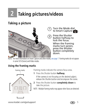 Page 11www.kodak.com/go/support 5
2Taking pictures/videos
Taking a picture
NOTE:  For more information on Smart Capture and other modes, see page 7. Framing marks do not appear 
in some SCN (Scene) and Video modes. 
Using the framing marks
Framing marks indicate the camera focus area. 
1Press the Shutter button halfway.
If the camera is not focusing on the desired subject, 
release the Shutter button and recompose the scene.
2Press the Shutter button completely down to 
take the picture.
NOTE:  Multiple framing...