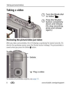 Page 126www.kodak.com/go/support Taking pictures/videos
Taking a video
Reviewing the picture/video just taken
After you take a picture/video, the LCD displays a quickview for several seconds. (To 
dismiss the quickview sooner, press the Shutter button halfway.) The picture/video is 
saved unless you press the Delete  button.
To review pictures/videos anytime, see page 17.
Press the Shutter 
button completely 
down and release. 
(To stop recording, 
press and release 
again.)
1
2Turn the Mode dial 
to Video
....