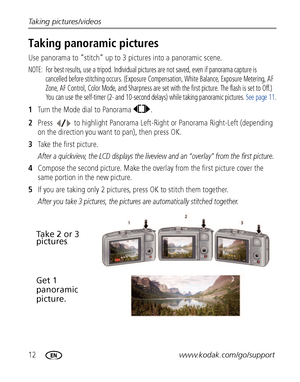 Page 1812www.kodak.com/go/support Taking pictures/videos
Taking panoramic pictures
Use panorama to “stitch” up to 3 pictures into a panoramic scene.
NOTE:  For best results, use a tripod. Individual pictures are not saved, even if panorama capture is 
cancelled before stitching occurs. (Exposure Compensation, White Balance, Exposure Metering, AF 
Zone, AF Control, Color Mode, and Sharpness are set with the first picture. The flash is set to Off.) 
You can use the self-timer (2- and 10-second delays) while...