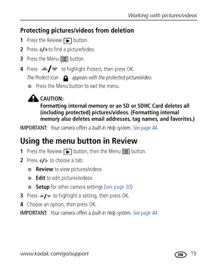 Page 25Working with pictures/videos
www.kodak.com/go/support
 19
Protecting pictures/videos from deletion
1Press the Review  button.
2Press  to find a picture/video.
3Press the Menu  button.
4Press  to highlight Protect, then press OK.
The Protect icon   appears with the protected picture/video.
■Press the Menu button to exit the menu.
CAUTION:
Formatting internal memory or an SD or SDHC Card deletes all 
(including protected) pictures/videos. (Formatting internal 
memory also deletes email addresses, tag...