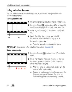 Page 3024www.kodak.com/go/support Working with pictures/videos
Using video bookmarks
You can set bookmarks at interesting places in your video, then jump from one 
bookmark to another.
Setting bookmarks
1Press the Review  button, then to find a video.
2Press the Menu  button, then  to highlight 
the Edit tab. Highlight Bookmark, then press OK.
3Press  to highlight Create/Edit, then press 
OK.
4While the video plays, press   to add 
bookmarks. When finished adding up to 9 
bookmarks, press  .
■Press the Menu...