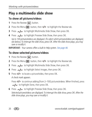 Page 3226www.kodak.com/go/support Working with pictures/videos
Play a multimedia slide show
To show all pictures/videos
1Press the Review   button. 
2Press the Menu   button, then to highlight the Review tab.
3Press   to highlight Multimedia Slide Show, then press OK. 
4Press   to highlight Preview Slide Show, then press OK. 
Up to 100 pictures/videos are displayed. (To select which pictures/videos are displayed, 
see below.) To interrupt the slide show, press OK. After the slide show plays, you may 
save or...