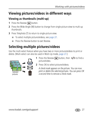 Page 33Working with pictures/videos
www.kodak.com/go/support
 27
Viewing pictures/videos in different ways
Viewing as thumbnails (multi-up)
1Press the Review  button.
2Press the Wide Angle (W) button to change from single-picture view to multi-up 
thumbnails.
3Press Telephoto (T) to return to single-picture view.
■To select multiple pictures/videos, see page 27.
■Press the Review button to exit Review.
Selecting multiple pictures/videos
Use the multi-select feature when you have two or more pictures/videos to...