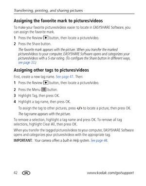 Page 4842www.kodak.com/go/support Transferring, printing, and sharing pictures
Assigning the favorite mark to pictures/videos
To make your favorite pictures/videos easier to locate in EASYSHARE Software, you 
can assign the favorite mark.
1Press the Review   button, then locate a picture/video.
2Press the Share button.
The favorite mark appears with the picture. When you transfer the marked 
pictures/videos to your computer, EASYSHARE Software opens and categorizes your 
pictures/videos with a 5-star rating....