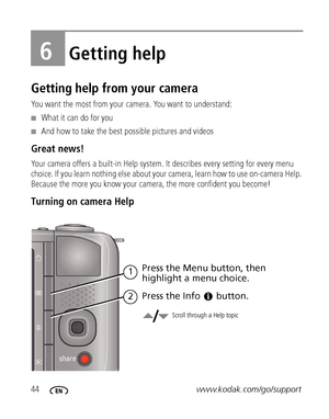 Page 5044www.kodak.com/go/support
6Getting help
Getting help from your camera
You want the most from your camera. You want to understand:
■What it can do for you
■And how to take the best possible pictures and videos
Great news!
Your camera offers a built-in Help system. It describes every setting for every menu 
choice. If you learn nothing else about your camera, learn how to use on-camera Help. 
Because the more you know your camera, the more confident you become! 
Turning on camera Help
Scroll through a...