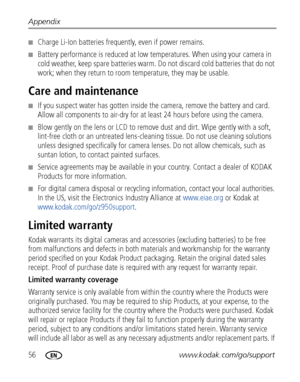 Page 6256www.kodak.com/go/support Appendix
■Charge Li-Ion batteries frequently, even if power remains.
■Battery performance is reduced at low temperatures. When using your camera in 
cold weather, keep spare batteries warm. Do not discard cold batteries that do not 
work; when they return to room temperature, they may be usable. 
Care and maintenance
■If you suspect water has gotten inside the camera, remove the battery and card. 
Allow all components to air-dry for at least 24 hours before using the camera....