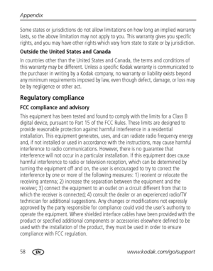 Page 6458www.kodak.com/go/support Appendix
Some states or jurisdictions do not allow limitations on how long an implied warranty 
lasts, so the above limitation may not apply to you. This warranty gives you specific 
rights, and you may have other rights which vary from state to state or by jurisdiction. 
Outside the United States and Canada 
In countries other than the United States and Canada, the terms and conditions of 
this warranty may be different. Unless a specific Kodak warranty is communicated to 
the...