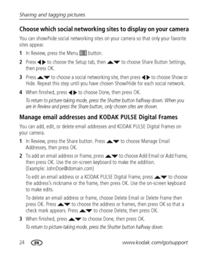 Page 3024www.kodak.com/go/support Sharing and tagging pictures
Choose which social networking sites to display on your camera
You can show/hide social networking sites on your camera so that only your favorite 
sites appear.
1In Review, press the Menu   button.
2Press   to choose the Setup tab, then   to choose Share Button Settings, 
then press OK.
3Press   to choose a social networking site, then press   to choose Show or 
Hide. Repeat this step until you have chosen Show/Hide for each social network.
4When...