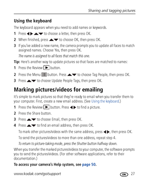 Page 33Sharing and tagging pictures
www.kodak.com/go/support
 27
Using the keyboard
The keyboard appears when you need to add names or keywords.
1Press     to choose a letter, then press OK. 
2When finished, press   to choose OK, then press OK.
3If you’ve added a new name, the camera prompts you to update all faces to match 
assigned names. Choose Yes, then press OK.
The name is assigned to all faces that match this one.
Tip: Here’s another way to update pictures so that faces are matched to names:
1Press the...