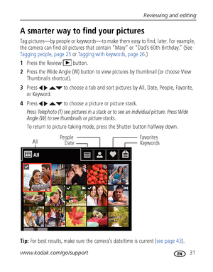 Page 37Reviewing and editing
www.kodak.com/go/support
 31
A smarter way to find your pictures
Tag pictures—by people or keywords—to make them easy to find, later. For example, 
the camera can find all pictures that contain “Mary” or “Dad’s 60th Birthday.” (See 
Tagging people, page 25 or Tagging with keywords, page 26.)
1Press the Review  button.
2Press the Wide Angle (W) button to view pictures by thumbnail (or choose View 
Thumbnails shortcut).
3Press     to choose a tab and sort pictures by All, Date,...