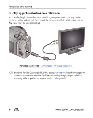 Page 4034www.kodak.com/go/support Reviewing and editing
Displaying pictures/videos on a television
You can display pictures/videos on a television, computer monitor, or any device 
equipped with a video input. To connect the camera directly to a television, use an 
A/V cable (may be sold separately). 
NOTE:  Ensure that the Video Out setting (NTSC or PAL) is correct (see page 44). The slide show stops if you 
connect or disconnect the cable while the slide show is running. (Image quality on a television 
screen...