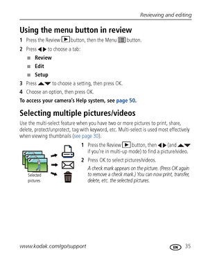 Page 41Reviewing and editing
www.kodak.com/go/support
 35
Using the menu button in review
1Press the Review  button, then the Menu   button.
2Press   to choose a tab:
■Review 
■Edit 
■Setup 
3Press   to choose a setting, then press OK.
4Choose an option, then press OK.
To access your camera’s Help system, see page 50. 
Selecting multiple pictures/videos
Use the multi-select feature when you have two or more pictures to print, share, 
delete, protect/unprotect, tag with keyword, etc. Multi-select is used most...