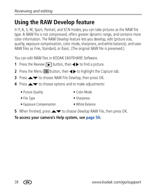 Page 4438www.kodak.com/go/support Reviewing and editing
Using the RAW Develop feature
In P, A, S, M, Sport, Portrait, and SCN modes, you can take pictures as the RAW file 
type. A RAW file is not compressed, offers greater dynamic range, and contains more 
color information. The RAW Develop feature lets you develop, edit (picture size, 
quality, exposure compensation, color mode, sharpness, and white balance), and save 
RAW files as Fine, Standard, or Basic. (The original RAW file is preserved.) 
You can edit...