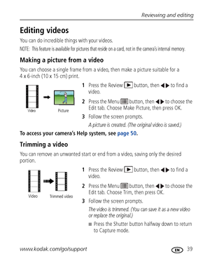 Page 45Reviewing and editing
www.kodak.com/go/support
 39
Editing videos
You can do incredible things with your videos.
NOTE:  This feature is available for pictures that reside on a card, not in the camera’s internal memory.
Making a picture from a video
You can choose a single frame from a video, then make a picture suitable for a 
4 x 6-inch (10 x 15 cm) print. 
1Press the Review  button, then  to find a 
video. 
2Press the Menu   button, then   to choose the 
Edit tab. Choose Make Picture, then press OK....