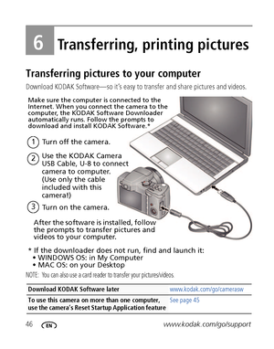 Page 5246www.kodak.com/go/support
6Transferring, printing pictures
Transferring pictures to your computer
Download KODAK Software—so it’s easy to transfer and share pictures and videos.
NOTE:  You can also use a card reader to transfer your pictures/videos.
Download KODAK Software later www.kodak.com/go/camerasw
To use this camera on more than one computer, 
use the camera’s Reset Startup Application feature See page 45
Turn on the camera.3
1Turn off the camera.
After the software is installed, follow 
the...