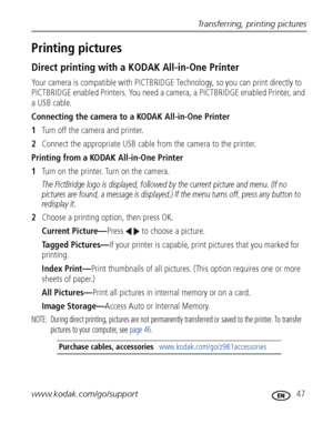 Page 53Transferring, printing pictures
www.kodak.com/go/support
 47
Printing pictures
Direct printing with a KODAK All-in-One Printer
Your camera is compatible with PICTBRIDGE Technology, so you can print directly to 
PICTBRIDGE enabled Printers. You need a camera, a PICTBRIDGE enabled Printer, and 
a USB cable.
Connecting the camera to a KODAK All-in-One Printer
1Turn off the camera and printer.
2Connect the appropriate USB cable from the camera to the printer.
Printing from a KODAK All-in-One Printer
1Turn on...