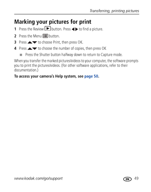 Page 55Transferring, printing pictures
www.kodak.com/go/support
 49
Marking your pictures for print
1Press the Review  button. Press   to find a picture. 
2Press the Menu   button.
3Press   to choose Print, then press OK.
4Press   to choose the number of copies, then press OK
■Press the Shutter button halfway down to return to Capture mode.
When you transfer the marked pictures/videos to your computer, the software prompts 
you to print the pictures/videos. (For other software applications, refer to their...