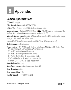 Page 63www.kodak.com/go/support 57
8Appendix
Camera specifications
CCD—1/2.33-type
Effective pixels—14 MP (4368 x 3256) 
LCD—7.6 cm (3.0 in.) LCD; 230K pixels; 4:3 aspect ratio
Image storage—Optional SD/SDHC Card   (The SD logo is a trademark of the 
SD Card Association.) Maximum supported card size: 32 GB
Internal storage capacity—64 MB internal memory (42.4 MB available for image 
storage. 1 MB equals one million bytes.)
Lens—26–676 mm (35 mm equivalent) f/2.8–5 lens (26X optical zoom)
Digital zoom—5X...