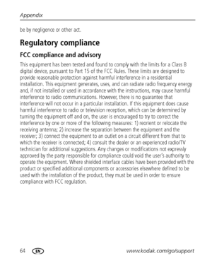 Page 7064www.kodak.com/go/support Appendix
be by negligence or other act.
Regulatory compliance
FCC compliance and advisory
This equipment has been tested and found to comply with the limits for a Class B 
digital device, pursuant to Part 15 of the FCC Rules. These limits are designed to 
provide reasonable protection against harmful interference in a residential 
installation. This equipment generates, uses, and can radiate radio frequency energy 
and, if not installed or used in accordance with the...