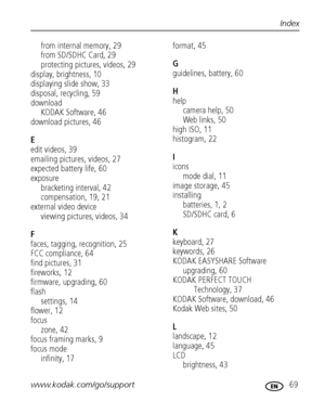 Page 75www.kodak.com/go/support 69
Index
from internal memory, 29
from SD/SDHC Card, 29
protecting pictures, videos, 29
display, brightness, 10
displaying slide show, 33
disposal, recycling, 59
download
KODAK Software, 46
download pictures, 46
E
edit videos, 39
emailing pictures, videos, 27
expected battery life, 60
exposure
bracketing interval, 42
compensation, 19, 21
external video device
viewing pictures, videos, 34
F
faces, tagging, recognition, 25
FCC compliance, 64
find pictures, 31
fireworks, 12...