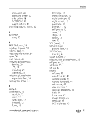 Page 77www.kodak.com/go/support 71
Index
from a card, 48
optimizing printer, 50
order online, 48
PICTBRIDGE, 47
tagged pictures, 48
protecting pictures, videos, 29
Q
quickview
using, 10
R
RAW file format, 38
recycling, disposal, 59
red-eye, flash, 14
regulatory information, 64
repair, 56
reset camera, 45
reviewing pictures/video
deleting, 29
LCD, 28
protecting, 29
slide show, 33
reviewing pictures/videos
as you take them, 10
running slide show, 33
S
safety, 61
scene modes, 12
backlight, 12
beach, 12
candle...