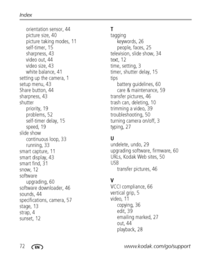 Page 7872www.kodak.com/go/support Index
orientation sensor, 44
picture size, 40
picture taking modes, 11
self-timer, 15
sharpness, 43
video out, 44
video size, 43
white balance, 41
setting up the camera, 1
setup menu, 43
Share button, 44
sharpness, 43
shutter
priority, 19
problems, 52
self-timer delay, 15
speed, 19
slide show
continuous loop, 33
running, 33
smart capture, 11
smart display, 43
smart find, 31
snow, 12
software
upgrading, 60
software downloader, 46
sounds, 44
specifications, camera, 57
stage, 13...