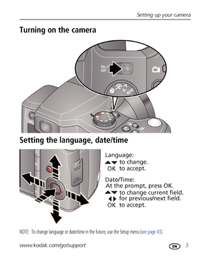 Page 9Setting up your camera
www.kodak.com/go/support
 3
Turning on the camera
Setting the language, date/time
NOTE:  To change language or date/time in the future, use the Setup menu (see page 43).
to change current field.
for previous/next field.
OKto accept. At the prompt, press OK.to change.
OKto accept. Language:
Date/Time:
Downloaded From camera-usermanual.com Kodak Manuals 