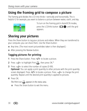 Page 3630www.kodak.com/go/support Doing more with your camera
Using the framing grid to compose a picture
The framing grid divides the LCD into thirds—vertically and horizontally. This is 
helpful if, for example, you want to balance a picture between water, earth, and sky. 
To turn on the framing grid in Auto/SCN modes, 
press the LCD/Info button  until the grid 
appears.
Sharing your pictures
Press the Share button to tag your pictures and videos. When they are transferred to 
your computer, you can share...