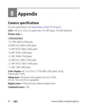 Page 5246www.kodak.com/go/support
8Appendix
Camera specifications
For more specifications, visit www.kodak.com/go/c1013support.
CCD—1/2.33 in. CCD, 4:3 aspect ratio; 10.3 MP (total), 10.3 MP (effective)
Picture sizes—
Color display—6.1 cm (2.4 in.); 115K (480 x 240) pixels; 24 fps; 
field-of-view: 100%.
Taking lens—3X optical zoom aspheric lens f/2.7–f/4.8; 
34 mm–102 mm (35 mm equivalent)
Digital zoom—5.0X continuous advanced digital zoom
Combined zoom—15X C1013/CD1013
10.1 MP: 3664 x 2748 pixels
8.9 MP (3:2):...