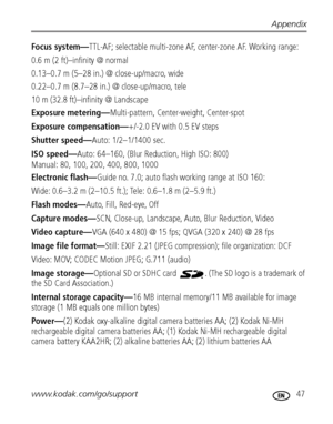 Page 53Appendix
www.kodak.com/go/support
 47
Focus system—TTL-AF; selectable multi-zone AF, center-zone AF. Working range: 
0.6 m (2 ft)–infinity @ normal
0.13–0.7 m (5–28 in.) @ close-up/macro, wide
0.22–0.7 m (8.7–28 in.) @ close-up/macro, tele
10 m (32.8 ft)–infinity @ Landscape
Exposure metering—Multi-pattern, Center-weight, Center-spot
Exposure compensation—+/-2.0 EV with 0.5 EV steps
Shutter speed—Auto: 1/2–1/1400 sec. 
ISO speed—Auto: 64–160, (Blur Reduction, High ISO: 800)
Manual: 80, 100, 200, 400,...