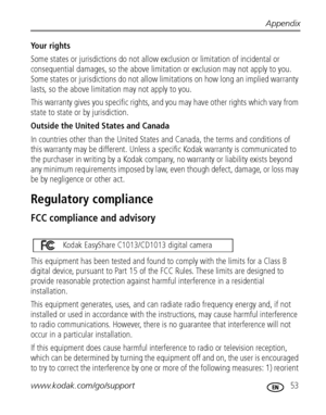 Page 59Appendix
www.kodak.com/go/support
 53
Your rights
Some states or jurisdictions do not allow exclusion or limitation of incidental or 
consequential damages, so the above limitation or exclusion may not apply to you. 
Some states or jurisdictions do not allow limitations on how long an implied warranty 
lasts, so the above limitation may not apply to you.
This warranty gives you specific rights, and you may have other rights which vary from 
state to state or by jurisdiction.
Outside the United States and...