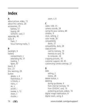 Page 6256www.kodak.com/go/support
Index1
A
about picture, video, 13
about this camera, 29
accessories, 35
battery, 51
buying, 44
SD/SDHC card, 3
appendix, 46
auto, 8
flash, 7
focus framing marks, 5
B
backlight, 9
battery
compartment, ii
extending life, 51
loading, 1
types, 47
beach, 9
blur, 23
blur warning, 28
button
delete, ii, 4
flash/status, 7
LCD/info, ii
menu, ii
ok, ii
on/off, i
review, ii, 12
share, ii
shutter, izoom, ii, 6
C
cable, USB, 35
camera sounds, 28
caring for your camera, 48
children, 9
clock,...