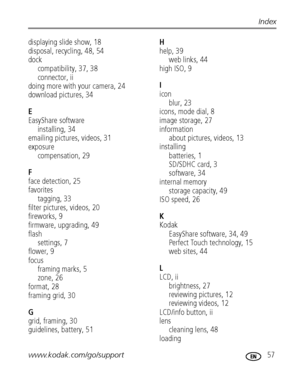 Page 63www.kodak.com/go/support 57
Index
displaying slide show, 18
disposal, recycling, 48, 54
dock
compatibility, 37, 38
connector, ii
doing more with your camera, 24
download pictures, 34
E
EasyShare software
installing, 34
emailing pictures, videos, 31
exposure
compensation, 29
F
face detection, 25
favorites
tagging, 33
filter pictures, videos, 20
fireworks, 9
firmware, upgrading, 49
flash
settings, 7
flower, 9
focus
framing marks, 5
zone, 26
format, 28
framing grid, 30
G
grid, framing, 30
guidelines,...
