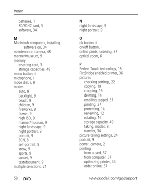 Page 6458www.kodak.com/go/support Index
batteries, 1
SD/SDHC card, 3
software, 34
M
Macintosh computers, installing 
software on, 34
maintenance, camera, 48
manner/museum, 9
memory
inserting card, 3
storage capacities, 49
menu button, ii
microphone, i
mode dial, i, 8
modes
auto, 8
backlight, 9
beach, 9
children, 9
fireworks, 9
flower, 9
high ISO, 9
manner/museum, 9
night landscape, 9
night portrait, 9
portrait, 9
SCN, 8
self-portrait, 9
snow, 9
sports, 9
sunset, 9
text/document, 9
multiple selections, 21N
night...