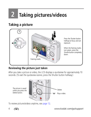 Page 104www.kodak.com/go/support
2Taking pictures/videos
Taking a picture
Reviewing the picture just taken
After you take a picture or video, the LCD displays a quickview for approximately 10 
seconds. (To exit the quickview sooner, press the Shutter button halfway.) 
To review pictures/videos anytime, see page 12.
12
Press the Shutter button 
halfway to focus and set 
exposure. 
When the framing marks 
turn green, press the 
Shutter button completely 
down.
Fram i n g m a rk s
 
The picture is saved 
unless...