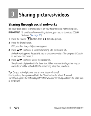 Page 1812www.kodak.com/go/support
3Sharing pictures/videos
Sharing through social networks
It’s never been easier to share pictures on your favorite social networking sites.
IMPORTANT: 
To use the social networking features, you need to download KODAK 
Software. (See page 31.)
1Press the Review  button, then   to find a picture.
2Press the Share button.
If it’s your first time, a Help screen appears.
3Press   to choose a social networking site, then press OK.
A check mark appears. Repeat this step to choose...