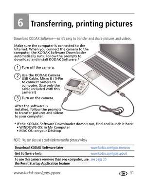 Page 37www.kodak.com/go/support 31
6Transferring, printing pictures
Download KODAK Software—so it’s easy to transfer and share pictures and videos. 
NOTE:  You can also use a card reader to transfer pictures/videos.
Download KODAK Software later www.kodak.com/go/camerasw
Get Software help www.kodak.com/go/support
To use this camera on more than one computer, use 
the Reset Startup Application feature see page 30
Turn on the camera.3
Use the KODAK Camera 
USB Cable, Micro B / 5-Pin 
to connect camera to...