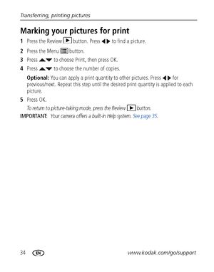 Page 4034www.kodak.com/go/support Transferring, printing pictures
Marking your pictures for print
1Press the Review  button. Press   to find a picture. 
2Press the Menu   button.
3Press   to choose Print, then press OK.
4Press   to choose the number of copies. 
Optional: You can apply a print quantity to other pictures. Press   for 
previous/next. Repeat this step until the desired print quantity is applied to each 
picture.
5Press OK.
To return to picture-taking mode, press the Review  button. 
IMPORTANT: Your...