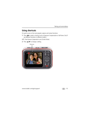 Page 23Taking pictures/videos
www.kodak.com/go/support
 16
Using shortcuts
For quick access to the most popular capture and review functions: 
1Press   to select a shortcut such as Exposure Compensation or Self-timer. (You’ll 
see different functions in different modes.)
NOTE:  Reset Exposure Compensation to zero (0) when finished.
2Press   to change a setting.
Shortcuts 