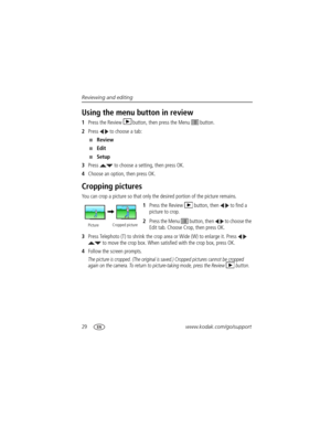 Page 3629www.kodak.com/go/support Reviewing and editing
Using the menu button in review
1Press the Review  button, then press the Menu   button.
2Press   to choose a tab:
■Review 
■Edit 
■Setup 
3Press   to choose a setting, then press OK.
4Choose an option, then press OK.
Cropping pictures
You can crop a picture so that only the desired portion of the picture remains. 
1Press the Review  button, then   to find a 
picture to crop. 
2Press the Menu   button, then   to choose the 
Edit tab. Choose Crop, then...