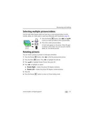 Page 39Reviewing and editing
www.kodak.com/go/support
 32
Selecting multiple pictures/videos
Use the multi-select feature when you have two or more pictures/videos to print, 
transfer, delete, etc. Multi-select is used most effectively with thumbnails, page 24.
1Press the Review  button, then   (and   
if you’re in multi-up mode) to find a picture/video.
2Press OK to select pictures/videos. 
A check mark appears on the picture. (Press OK again 
to remove a check mark.) You can now print, transfer, 
delete, etc....