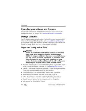Page 6053www.kodak.com/go/support Appendix
Upgrading your software and firmware
Download the latest versions of KODAK Software and the camera firmware (the 
software that runs on the camera). Go to www.kodak.com/go/c135downloads.
Storage capacities
The LCD displays the approximate number of pictures (or minutes/seconds of video) 
remaining. For average SD Card capacities, go to www.kodak.com/go/SDcapacities. 
Actual storage capacity varies depending on subject composition, card size, and other 
factors. You may...